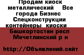 Продам киоск металлический  - Все города Бизнес » Спецконструкции, контейнеры, киоски   . Башкортостан респ.,Мечетлинский р-н